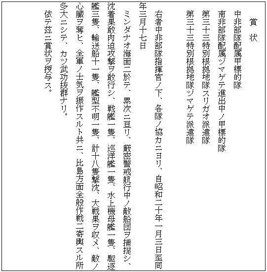 テキスト ボックス: 賞　状
中非部隊配属甲標的隊
南非部隊配属ヅマゲテ進出中ノ甲標的隊
第三十三特別根拠地隊スリガオ派遣隊
第三十三特別根拠地隊ヅマゲテ派遣隊

右者中非部隊指揮官ノ下、各隊ノ協カニヨリ、自昭和二十年一月三日至同年三月十七日
ミンダナオ海面二於テ、累次ニ亘リ、厳密警戒航行中ノ敵船団ヲ捕捉シ、沈着果敢肉迫攻撃ヲ敢行シ、戦艦一隻、巡洋艦一隻、水上機母艦一隻、駆逐艦三隻、輸送船十一隻、艦型不明一隻、計十八隻撃沈、大戦果ヲ収メ、敵ノ心臓ヲ奪ヒ、全軍ノ士気ヲ振作スルト共ニ、比島方面全般作戦二寄輿スル所多大ニシテ、カツ武功抜群ナリ。
依テ茲ニ賞状ヲ授与ス。


